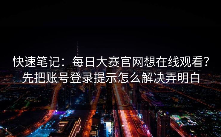 快速笔记：每日大赛官网想在线观看？先把账号登录提示怎么解决弄明白