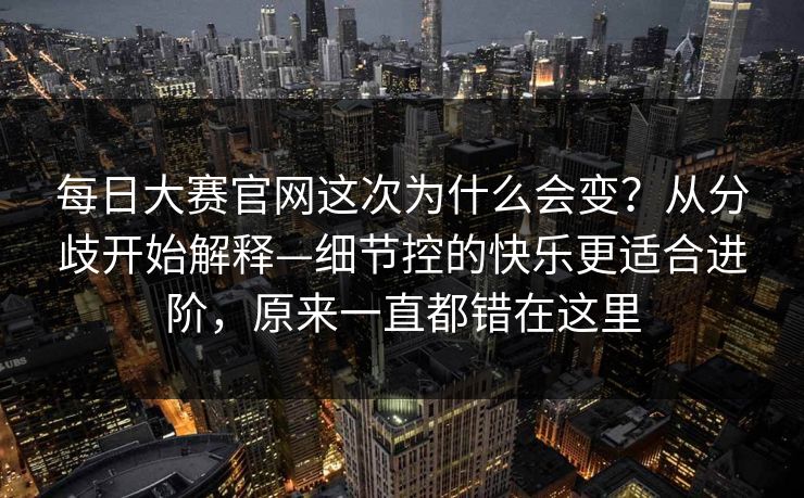 每日大赛官网这次为什么会变？从分歧开始解释—细节控的快乐更适合进阶，原来一直都错在这里