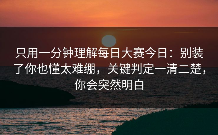 只用一分钟理解每日大赛今日：别装了你也懂太难绷，关键判定一清二楚，你会突然明白