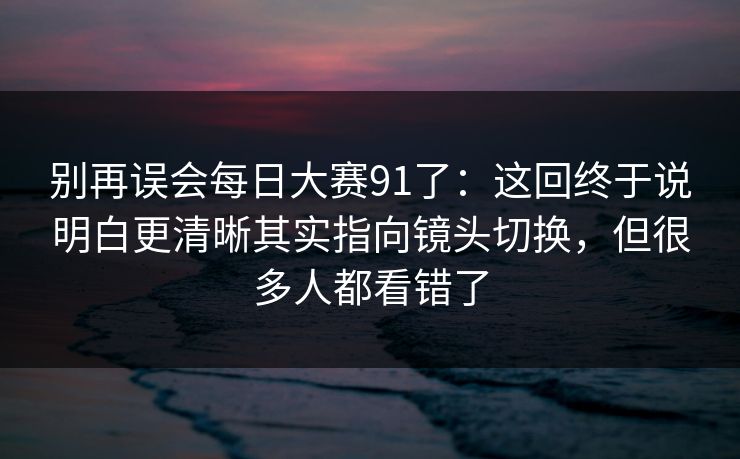 别再误会每日大赛91了：这回终于说明白更清晰其实指向镜头切换，但很多人都看错了