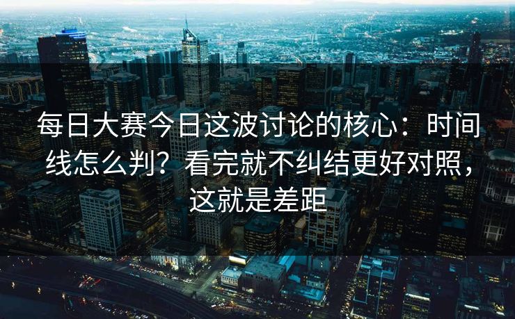 每日大赛今日这波讨论的核心：时间线怎么判？看完就不纠结更好对照，这就是差距