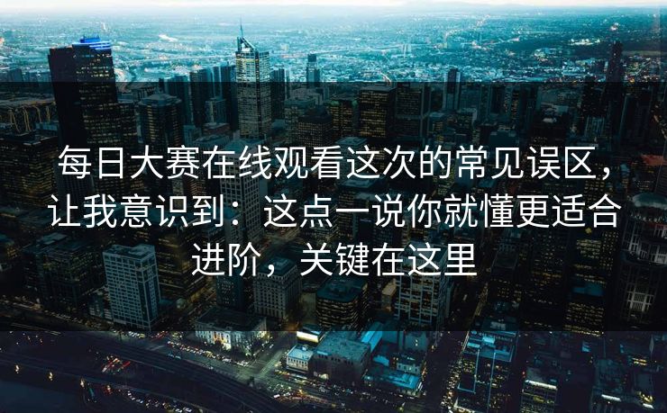 每日大赛在线观看这次的常见误区，让我意识到：这点一说你就懂更适合进阶，关键在这里