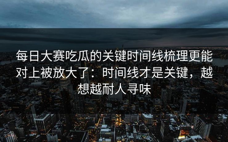 每日大赛吃瓜的关键时间线梳理更能对上被放大了：时间线才是关键，越想越耐人寻味