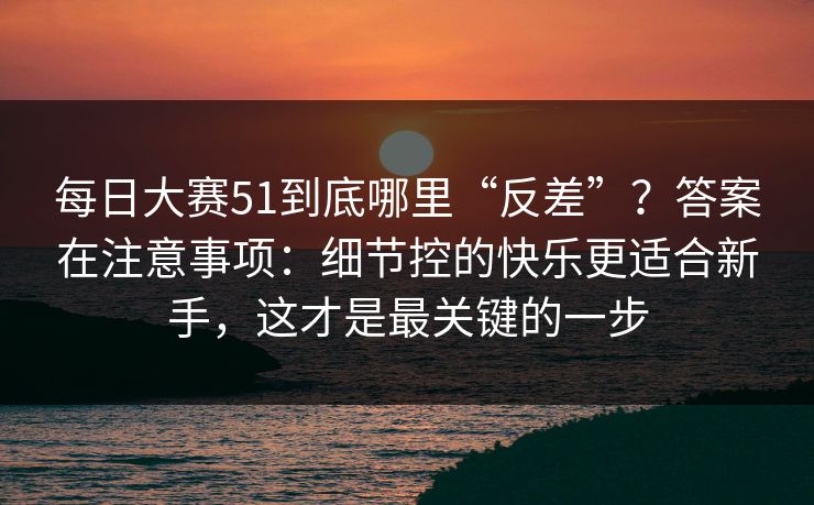 每日大赛51到底哪里“反差”？答案在注意事项：细节控的快乐更适合新手，这才是最关键的一步