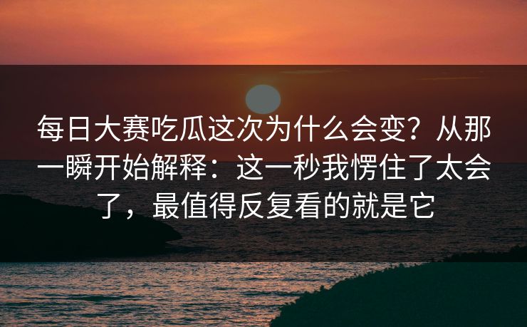 每日大赛吃瓜这次为什么会变？从那一瞬开始解释：这一秒我愣住了太会了，最值得反复看的就是它