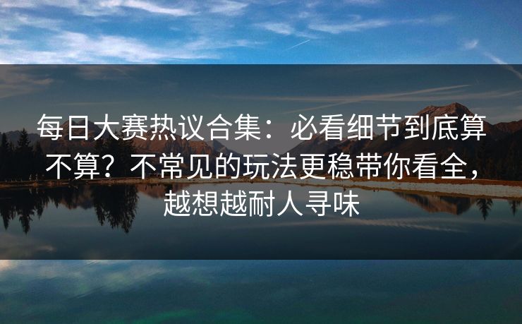 每日大赛热议合集：必看细节到底算不算？不常见的玩法更稳带你看全，越想越耐人寻味