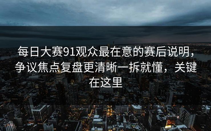 每日大赛91观众最在意的赛后说明，争议焦点复盘更清晰一拆就懂，关键在这里