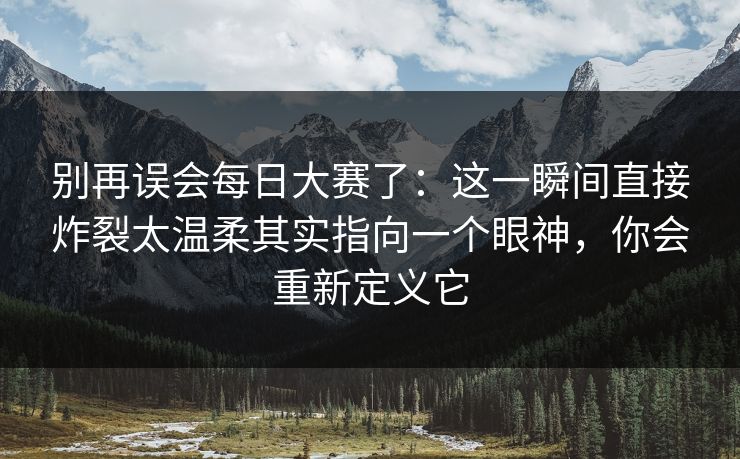别再误会每日大赛了：这一瞬间直接炸裂太温柔其实指向一个眼神，你会重新定义它