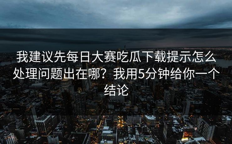 我建议先每日大赛吃瓜下载提示怎么处理问题出在哪？我用5分钟给你一个结论