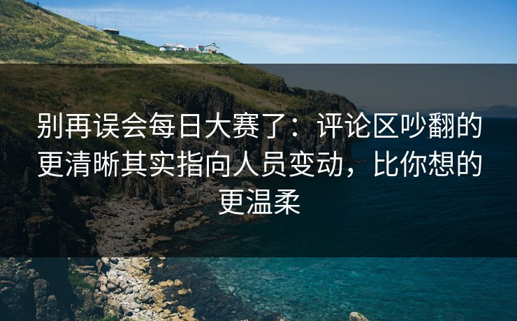 别再误会每日大赛了：评论区吵翻的更清晰其实指向人员变动，比你想的更温柔