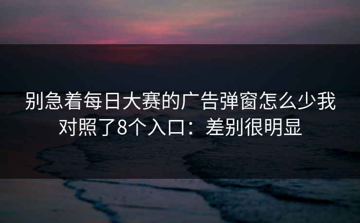 别急着<strong>每日大赛</strong>的广告弹窗怎么少我对照了8个入口：差别很明显