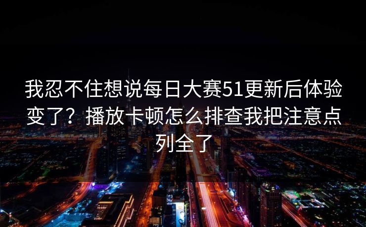 我忍不住想说每日大赛51更新后体验变了？播放卡顿怎么排查我把注意点列全了