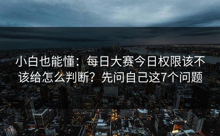 小白也能懂：每日大赛今日权限该不该给怎么判断？先问自己这7个问题