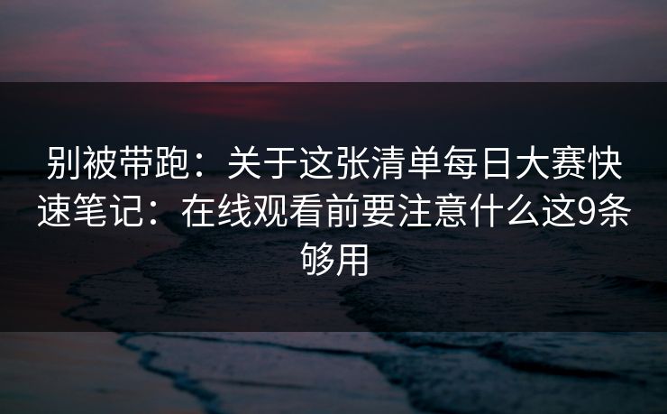 别被带跑：关于这张清单每日大赛快速笔记：在线观看前要注意什么这9条够用