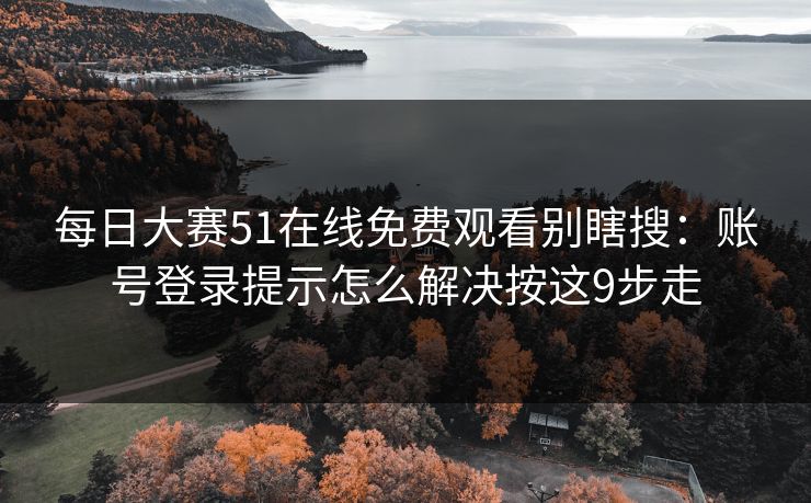 每日大赛51在线免费观看别瞎搜：账号登录提示怎么解决按这9步走