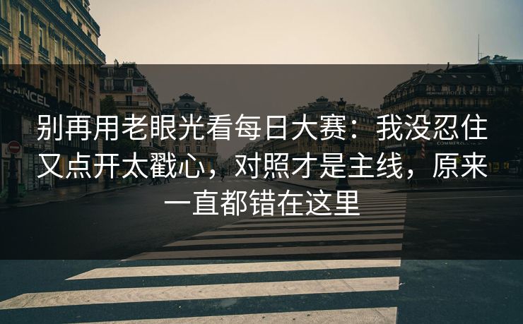 别再用老眼光看每日大赛：我没忍住又点开太戳心，对照才是主线，原来一直都错在这里