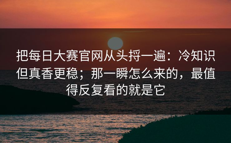 把每日大赛官网从头捋一遍：冷知识但真香更稳；那一瞬怎么来的，最值得反复看的就是它