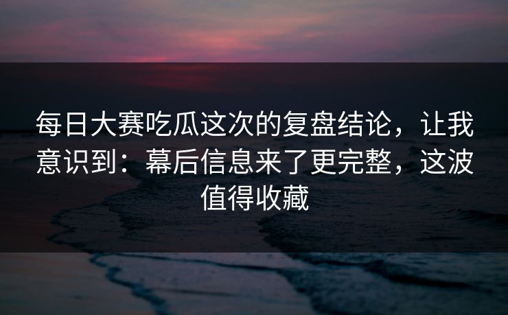 每日大赛吃瓜这次的复盘结论，让我意识到：幕后信息来了更完整，这波值得收藏
