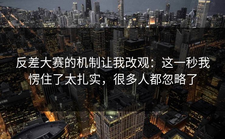 反差大赛的机制让我改观：这一秒我愣住了太扎实，很多人都忽略了