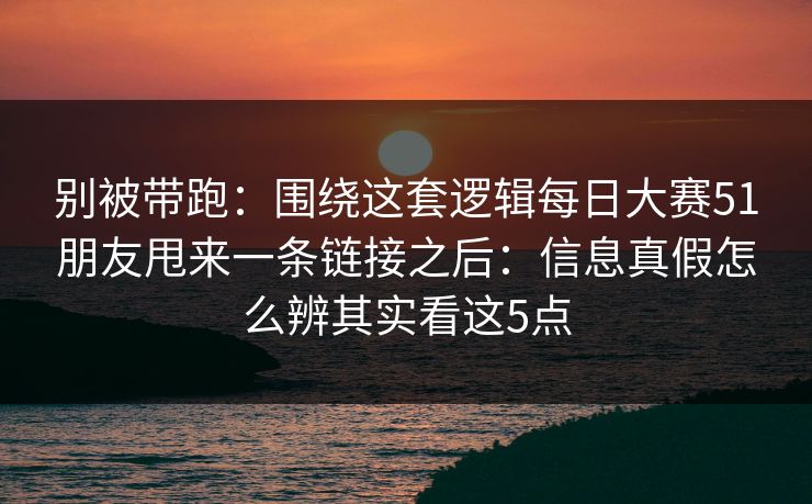 别被带跑：围绕这套逻辑每日大赛51朋友甩来一条链接之后：信息真假怎么辨其实看这5点
