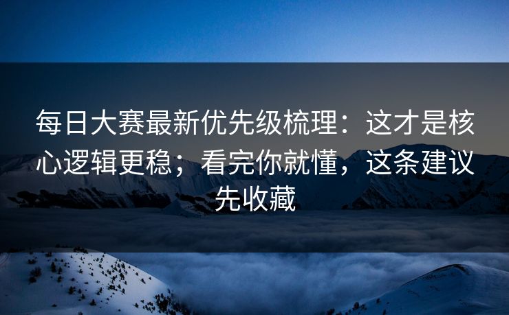每日大赛最新优先级梳理：这才是核心逻辑更稳；看完你就懂，这条建议先收藏