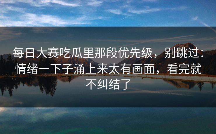 <strong>每日大赛</strong>吃瓜里那段优先级，别跳过：情绪一下子涌上来太有画面，看完就不纠结了