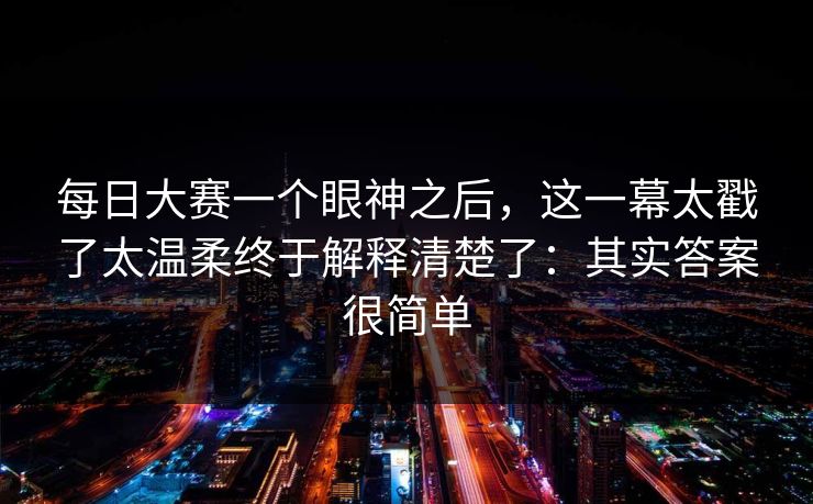 每日大赛一个眼神之后,这一幕太戳了太温柔终于解释清楚了:其实答案很简单 每日大赛一个眼神之后,这一幕太戳了太温柔终于解释清楚了:其实答案很简单