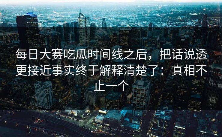 每日大赛吃瓜时间线之后，把话说透更接近事实终于解释清楚了：真相不止一个