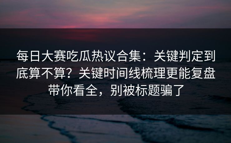 每日大赛吃瓜热议合集：关键判定到底算不算？关键时间线梳理更能复盘带你看全，别被标题骗了