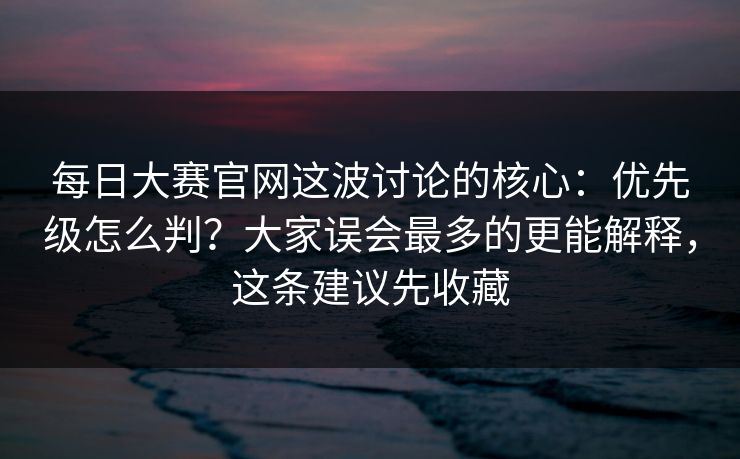 每日大赛官网这波讨论的核心：优先级怎么判？大家误会最多的更能解释，这条建议先收藏