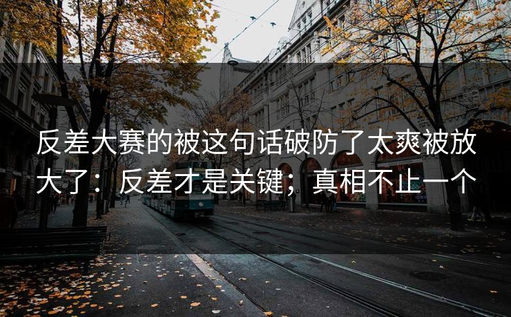 反差大赛的被这句话破防了太爽被放大了：反差才是关键；真相不止一个