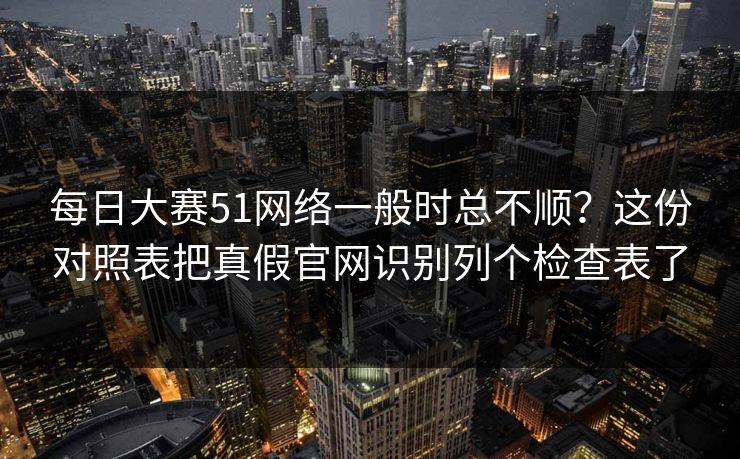 每日大赛51网络一般时总不顺？这份对照表把真假官网识别列个检查表了