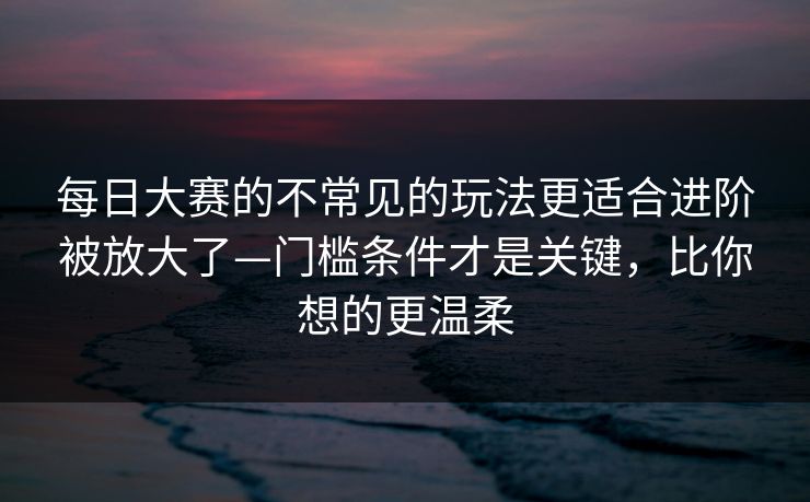 每日大赛的不常见的玩法更适合进阶被放大了—门槛条件才是关键，比你想的更温柔