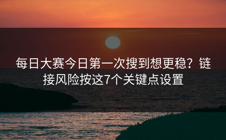 每日大赛今日第一次搜到想更稳？链接风险按这7个关键点设置