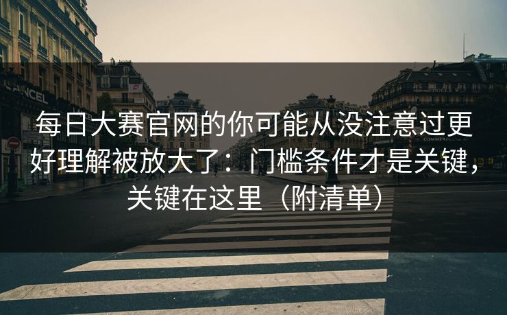 每日大赛官网的你可能从没注意过更好理解被放大了：门槛条件才是关键，关键在这里（附清单）