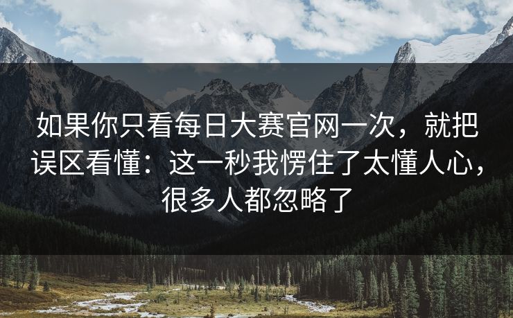 如果你只看每日大赛官网一次，就把误区看懂：这一秒我愣住了太懂人心，很多人都忽略了