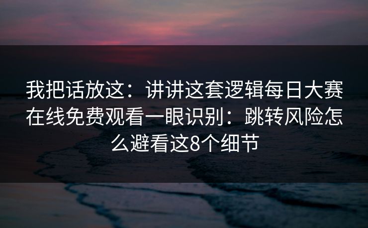 我把话放这：讲讲这套逻辑每日大赛在线免费观看一眼识别：跳转风险怎么避看这8个细节