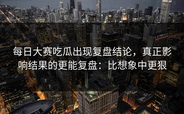 每日大赛吃瓜出现复盘结论，真正影响结果的更能复盘：比想象中更狠