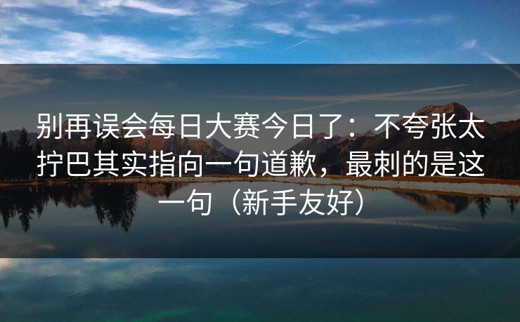 别再误会每日大赛今日了：不夸张太拧巴其实指向一句道歉，最刺的是这一句（新手友好）