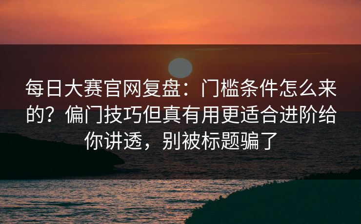 每日大赛官网复盘：门槛条件怎么来的？偏门技巧但真有用更适合进阶给你讲透，别被标题骗了