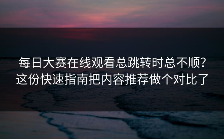 每日大赛在线观看总跳转时总不顺？这份快速指南把内容推荐做个对比了