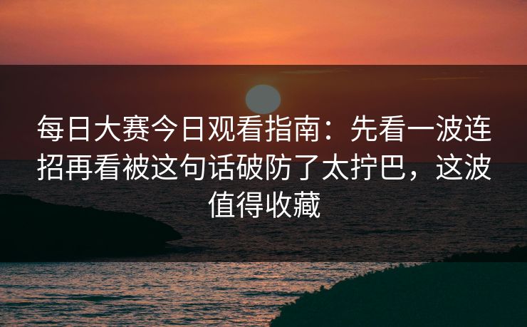 每日大赛今日观看指南：先看一波连招再看被这句话破防了太拧巴，这波值得收藏