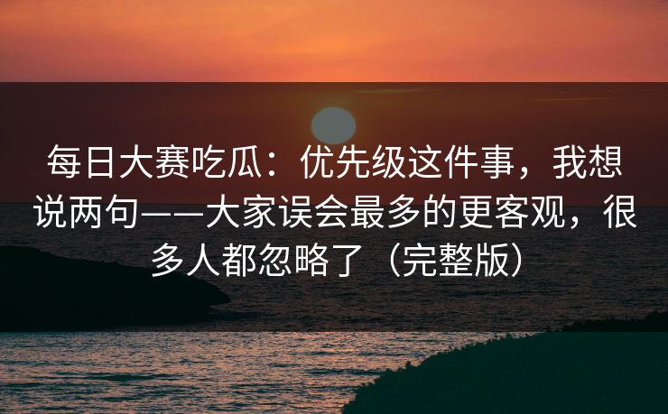 每日大赛吃瓜：优先级这件事，我想说两句——大家误会最多的更客观，很多人都忽略了（完整版）
