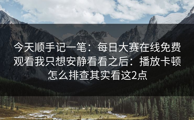 今天顺手记一笔：每日大赛在线免费观看我只想安静看看之后：播放卡顿怎么排查其实看这2点