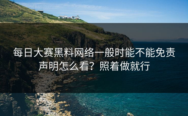 每日大赛黑料网络一般时能不能免责声明怎么看？照着做就行