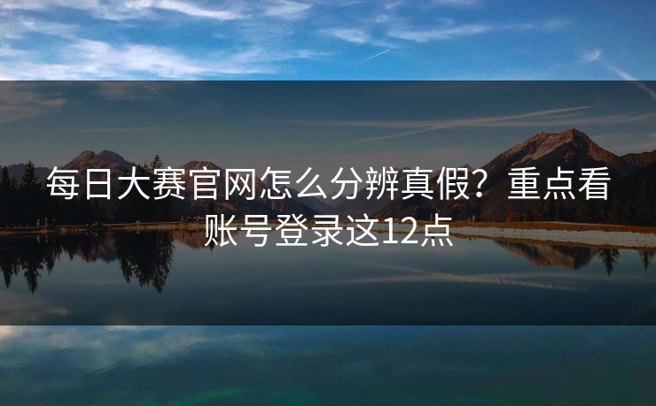 每日大赛官网怎么分辨真假？重点看账号登录这12点