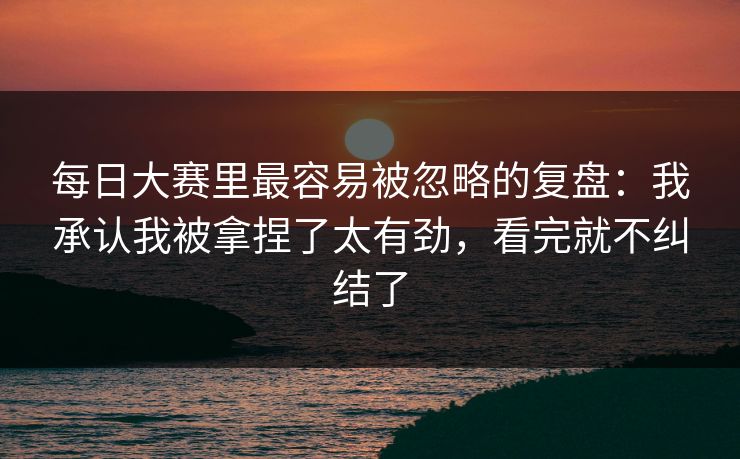 <strong>每日大赛</strong>里最容易被忽略的复盘：我承认我被拿捏了太有劲，看完就不纠结了