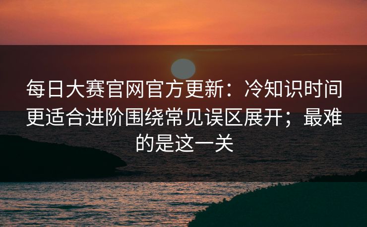 <strong>每日大赛</strong>官网官方更新：冷知识时间更适合进阶围绕常见误区展开；最难的是这一关
