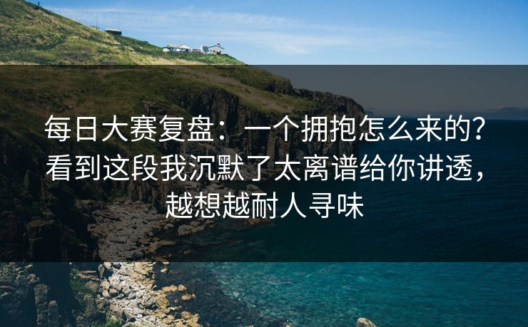 每日大赛复盘:一个拥抱怎么来的?看到这段我沉默了太离谱给你讲透,越想越耐人寻味 每日大赛复盘:一个拥抱怎么来的?看到这段我沉默了太离谱给你讲透,越想越耐人寻味