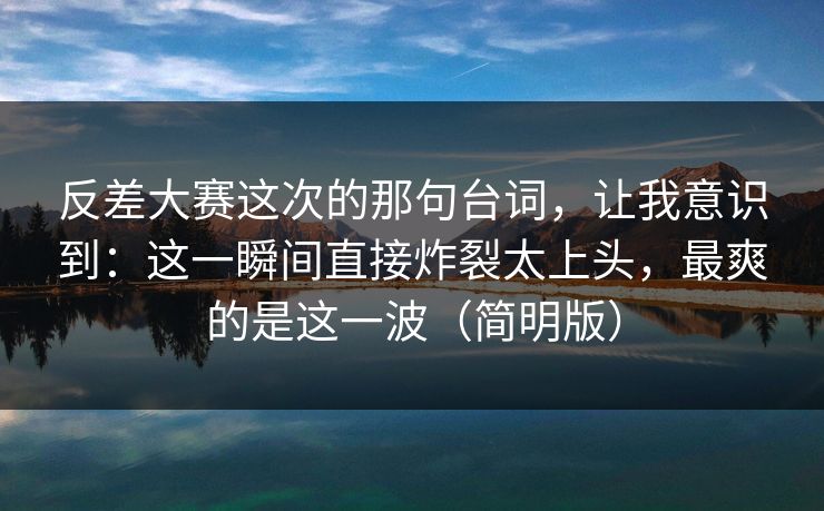 反差大赛这次的那句台词,让我意识到:这一瞬间直接炸裂太上头,最爽的是这一波(简明版) 反差大赛这次的那句台词,让我意识到:这一瞬间直接炸裂太上头,最爽的是这一波(简明版)